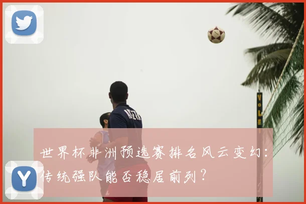 世界杯非洲预选赛排名风云变幻：传统强队能否稳居前列？
