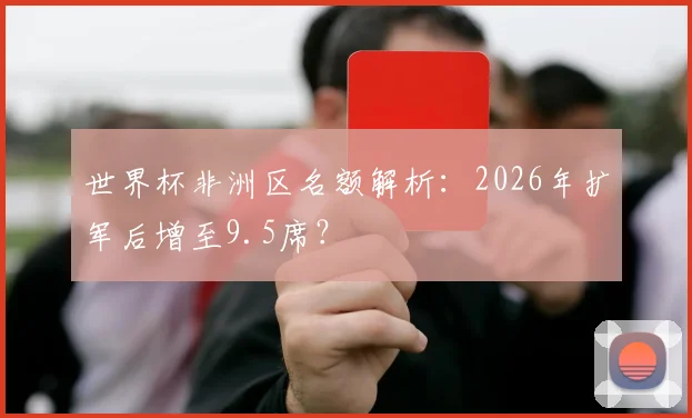 世界杯非洲区名额解析：2026年扩军后增至9.5席？