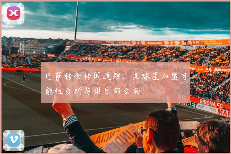 巴萨转会传闻追踪：某球星加盟可能性分析与俱乐部立场