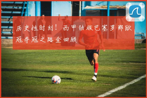历史性时刻！西甲劲旅巴塞罗那欧冠夺冠之路全回顾