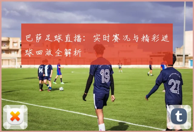 巴萨足球直播：实时赛况与精彩进球回放全解析