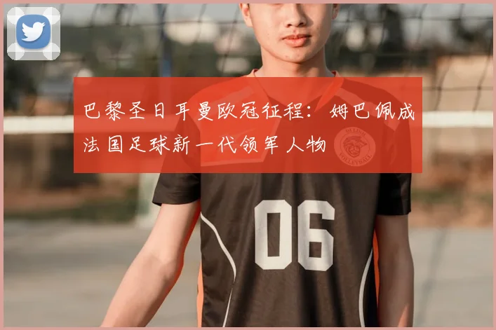巴黎圣日耳曼欧冠征程：姆巴佩成法国足球新一代领军人物