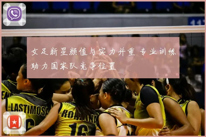 女足新星颜值与实力并重 专业训练助力国家队竞争位置