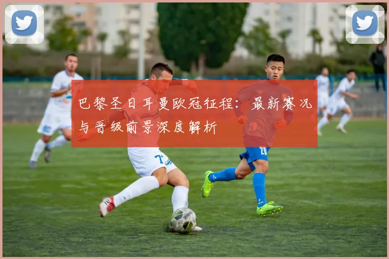 巴黎圣日耳曼欧冠征程：最新赛况与晋级前景深度解析