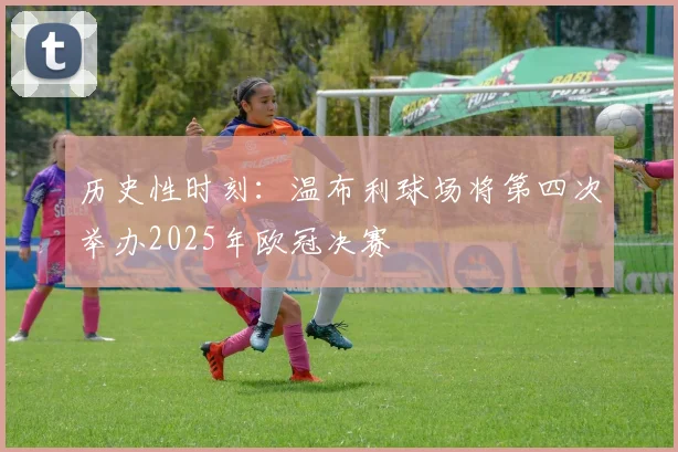 历史性时刻：温布利球场将第四次举办2025年欧冠决赛