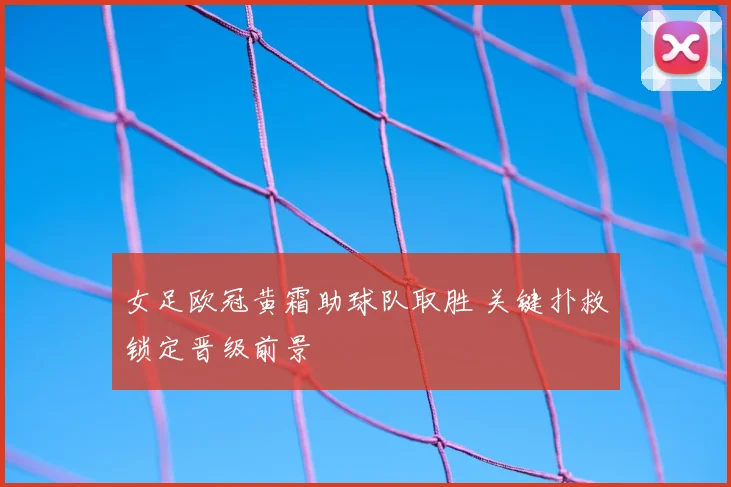 女足欧冠黄霜助球队取胜 关键扑救锁定晋级前景