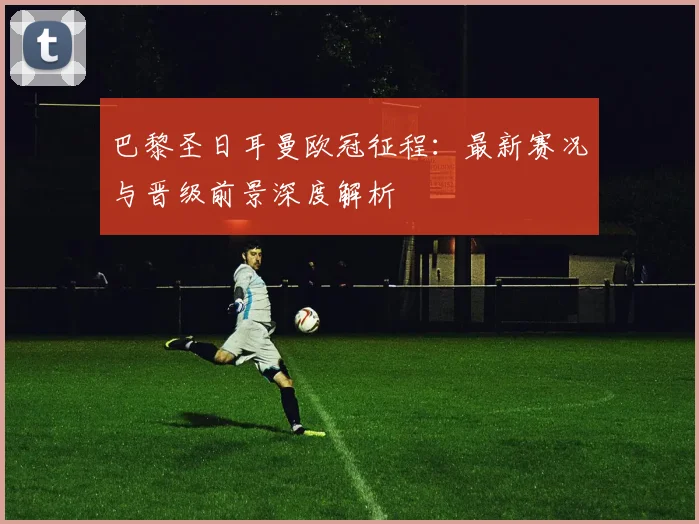 巴黎圣日耳曼欧冠征程：最新赛况与晋级前景深度解析