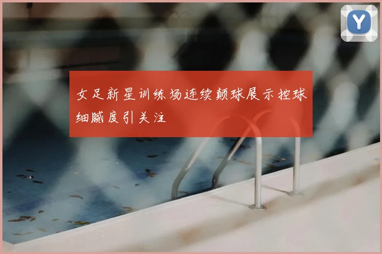 女足新星训练场连续颠球展示控球细腻度引关注