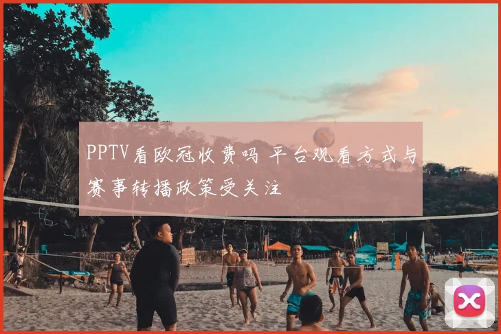 PPTV看欧冠收费吗 平台观看方式与赛事转播政策受关注