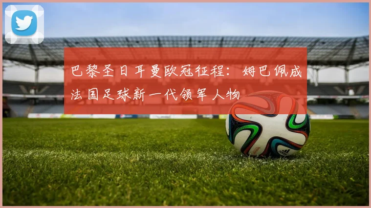 巴黎圣日耳曼欧冠征程：姆巴佩成法国足球新一代领军人物