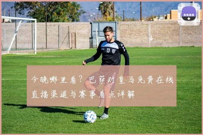 今晚哪里看?巴萨对皇马免费在线直播渠道与赛事看点详解