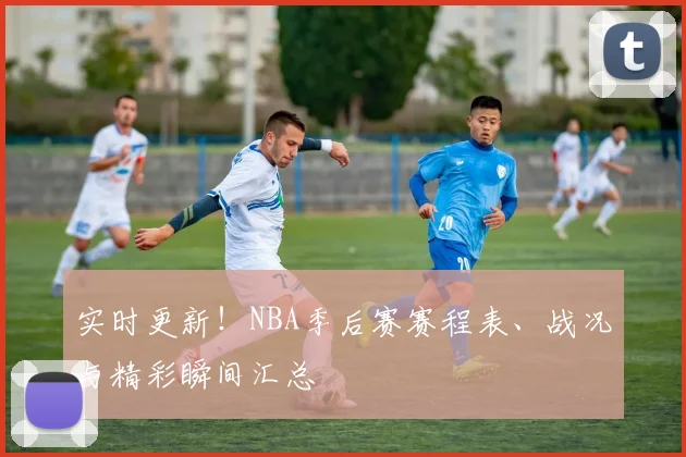 实时更新!NBA季后赛赛程表、战况与精彩瞬间汇总